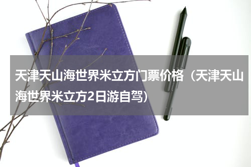 天津天山海世界米立方门票价格（天津天山海世界米立方2日游自驾）