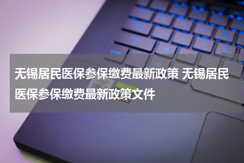 无锡居民医保参保缴费最新政策 无锡居民医保参保缴费最新政策文件