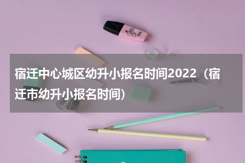 宿迁中心城区幼升小报名时间2022（宿迁市幼升小报名时间）