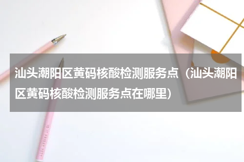 汕头潮阳区黄码核酸检测服务点（汕头潮阳区黄码核酸检测服务点在哪里）