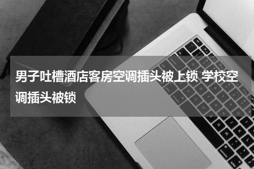男子吐槽酒店客房空调插头被上锁 学校空调插头被锁