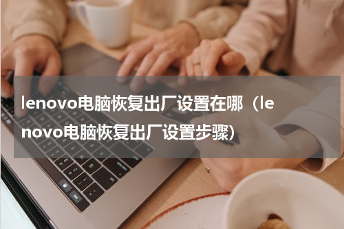 lenovo电脑恢复出厂设置在哪（lenovo电脑恢复出厂设置步骤）