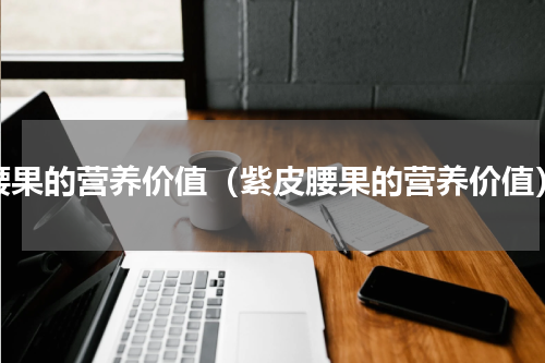 腰果的营养价值（紫皮腰果的营养价值）