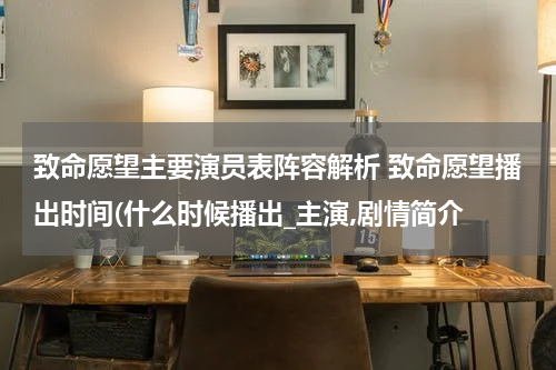 致命愿望主要演员表阵容解析 致命愿望播出时间(什么时候播出_主演,剧情简介
