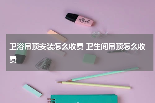 卫浴吊顶安装怎么收费 卫生间吊顶怎么收费