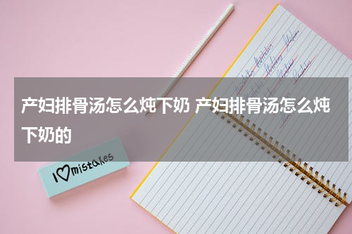 产妇排骨汤怎么炖下奶 产妇排骨汤怎么炖下奶的