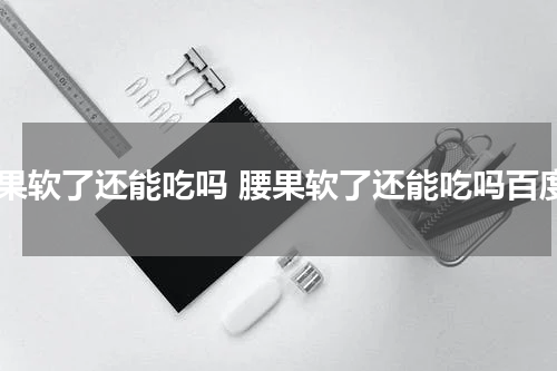 腰果软了还能吃吗 腰果软了还能吃吗百度