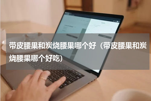 带皮腰果和炭烧腰果哪个好（带皮腰果和炭烧腰果哪个好吃）