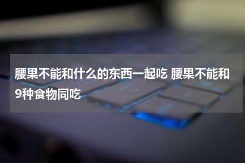 腰果不能和什么的东西一起吃 腰果不能和9种食物同吃