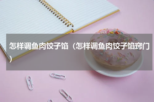 怎样调鱼肉饺子馅（怎样调鱼肉饺子馅窍门）