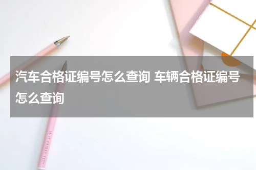 汽车合格证编号怎么查询 车辆合格证编号怎么查询