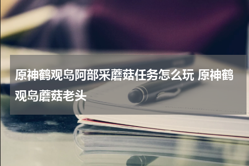 原神鹤观岛阿部采蘑菇任务怎么玩 原神鹤观岛蘑菇老头