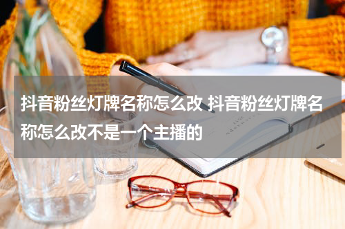 抖音粉丝灯牌名称怎么改 抖音粉丝灯牌名称怎么改不是一个主播的