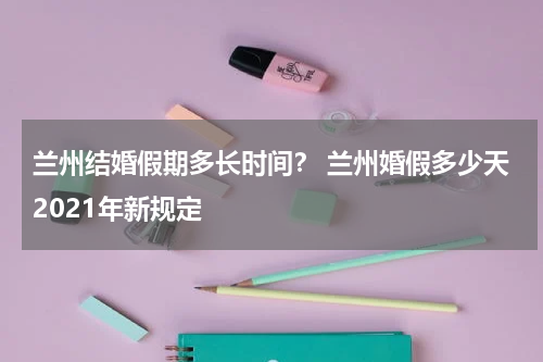 兰州结婚假期多长时间？ 兰州婚假多少天2021年新规定