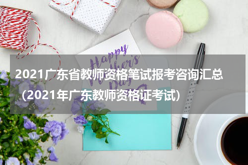 2021广东省教师资格笔试报考咨询汇总（2021年广东教师资格证考试）