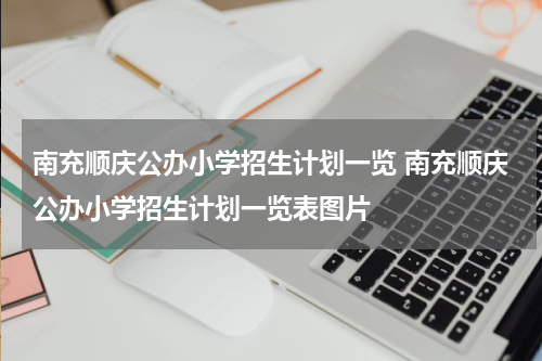 南充顺庆公办小学招生计划一览 南充顺庆公办小学招生计划一览表图片