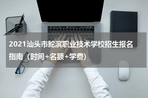2021汕头市鮀滨职业技术学校招生报名指南（时间+名额+学费）