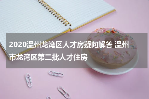 2020温州龙湾区人才房疑问解答 温州市龙湾区第二批人才住房