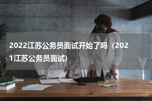2022江苏公务员面试开始了吗（2021江苏公务员面试）
