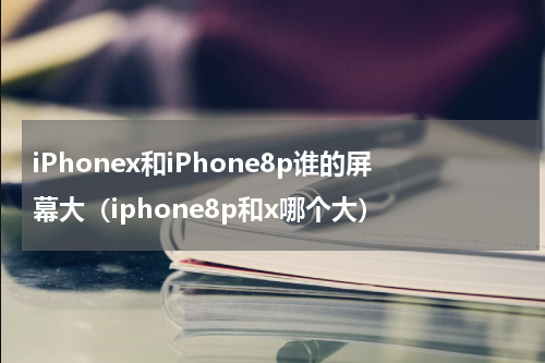 iPhonex和iPhone8p谁的屏幕大（iphone8p和x哪个大）