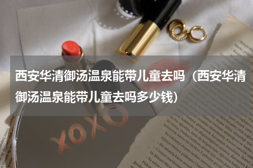 西安华清御汤温泉能带儿童去吗（西安华清御汤温泉能带儿童去吗多少钱）