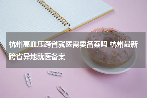 杭州高血压跨省就医需要备案吗 杭州最新跨省异地就医备案
