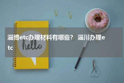 淄博etc办理材料有哪些？ 淄川办理etc