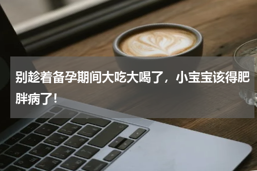 别趁着备孕期间大吃大喝了，小宝宝该得肥胖病了！