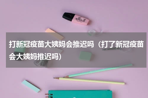 打新冠疫苗大姨妈会推迟吗（打了新冠疫苗会大姨妈推迟吗）