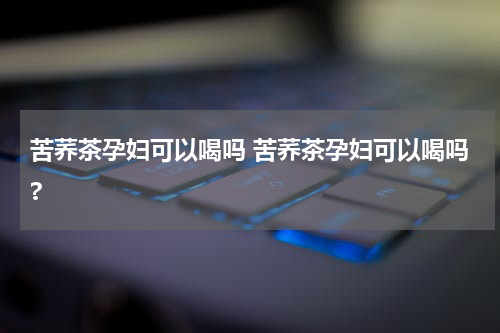 苦荞茶孕妇可以喝吗 苦荞茶孕妇可以喝吗?