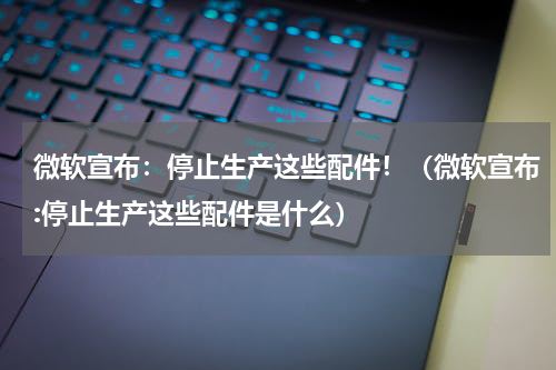 微软宣布：停止生产这些配件！（微软宣布:停止生产这些配件是什么）