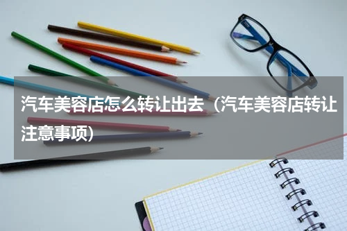汽车美容店怎么转让出去（汽车美容店转让注意事项）