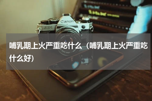 哺乳期上火严重吃什么（哺乳期上火严重吃什么好）