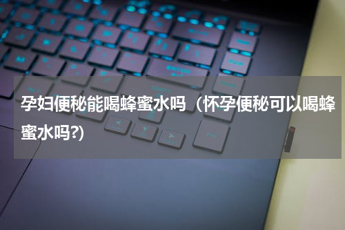 孕妇便秘能喝蜂蜜水吗（怀孕便秘可以喝蜂蜜水吗?）