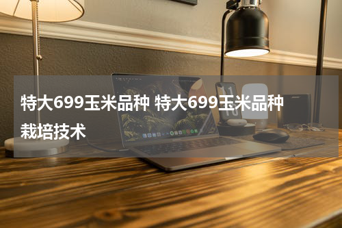 特大699玉米品种 特大699玉米品种栽培技术
