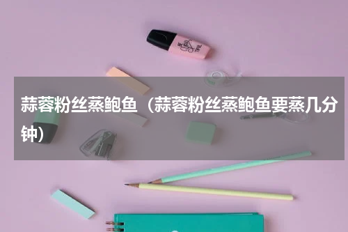 蒜蓉粉丝蒸鲍鱼（蒜蓉粉丝蒸鲍鱼要蒸几分钟）