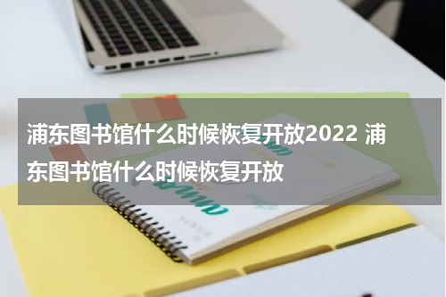 浦东图书馆什么时候恢复开放2022 浦东图书馆什么时候恢复开放