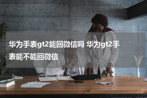华为手表gt2能回微信吗 华为gt2手表能不能回微信