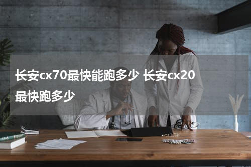 长安cx70最快能跑多少 长安cx20最快跑多少