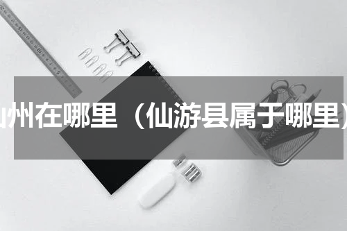 仙州在哪里（仙游县属于哪里）