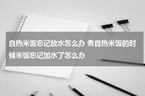 自热米饭忘记放水怎么办 煮自热米饭的时候米饭忘记加水了怎么办