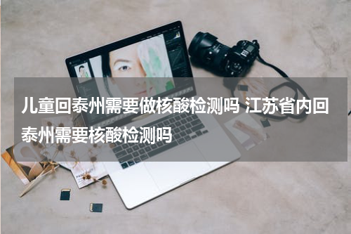 儿童回泰州需要做核酸检测吗 江苏省内回泰州需要核酸检测吗