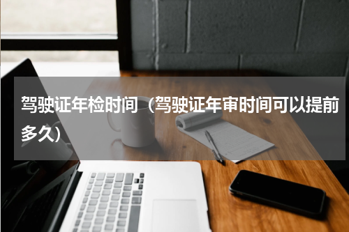 驾驶证年检时间（驾驶证年审时间可以提前多久）