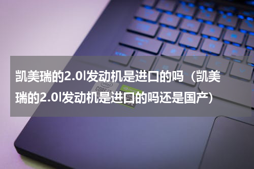 凯美瑞的2.0l发动机是进口的吗（凯美瑞的2.0l发动机是进口的吗还是国产）