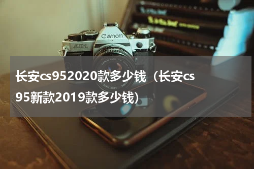 长安cs952020款多少钱（长安cs95新款2019款多少钱）