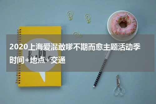 2020上海爱混敢嗲不期而愈主题活动季时间+地点+交通