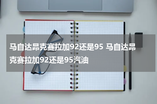 马自达昂克赛拉加92还是95 马自达昂克赛拉加92还是95汽油