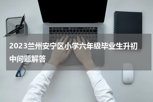2023兰州安宁区小学六年级毕业生升初中问题解答