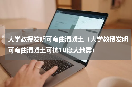 大学教授发明可弯曲混凝土（大学教授发明可弯曲混凝土可抗10度大地震）