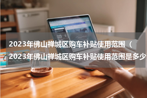 2023年佛山禅城区购车补贴使用范围（2023年佛山禅城区购车补贴使用范围是多少）